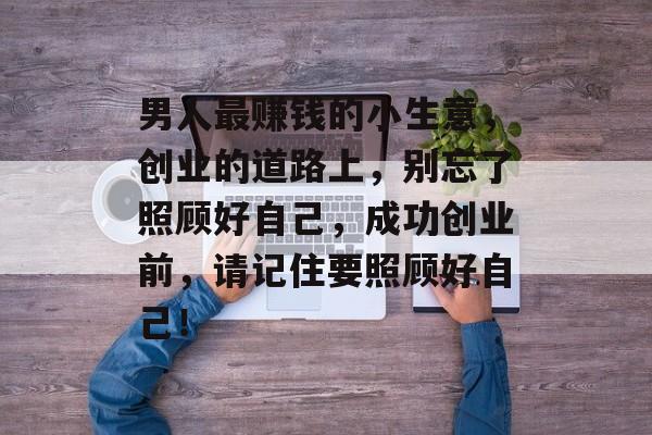 男人最赚钱的小生意,创业的道路上,别忘了照顾好自己,成功创业前,请记住要照顾好自己! 男人最赚钱的小生意,创业的道路上,别忘了照顾好自己,成功创业前,请记住要照顾好自己!