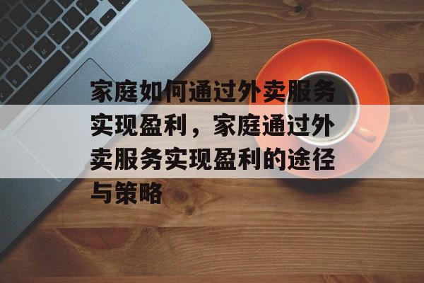 家庭如何通过外卖服务实现盈利,家庭通过外卖服务实现盈利的途径与策略 家庭如何通过外卖服务实现盈利,家庭通过外卖服务实现盈利的途径与策略