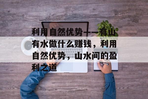 利用自然优势——有山有水做什么赚钱,利用自然优势,山水间的盈利之道 利用自然优势——有山有水做什么赚钱,利用自然优势,山水间的盈利之道