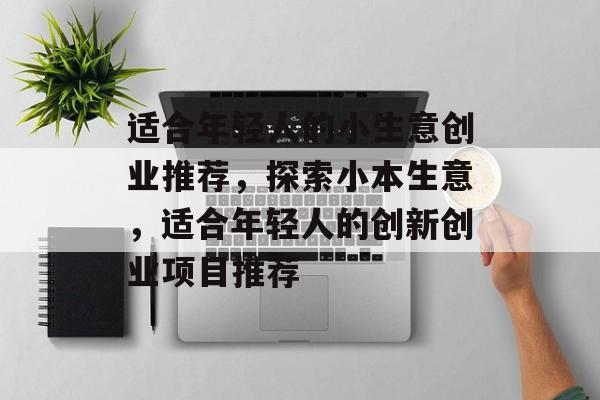 适合年轻人的小生意创业推荐,探索小本生意,适合年轻人的创新创业项目推荐 适合年轻人的小生意创业推荐,探索小本生意,适合年轻人的创新创业项目推荐
