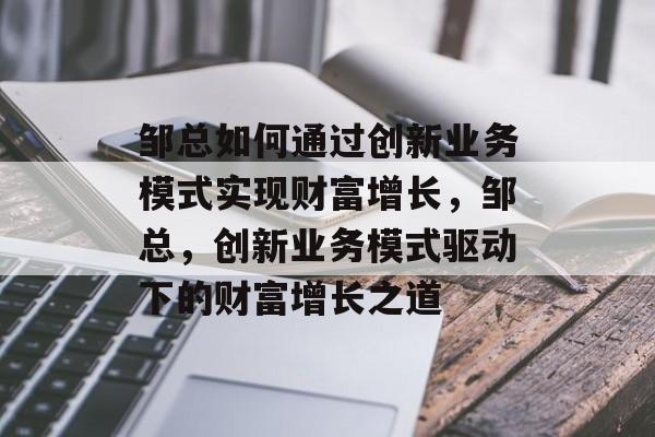 邹总如何通过创新业务模式实现财富增长,邹总,创新业务模式驱动下的财富增长之道 邹总如何通过创新业务模式实现财富增长,邹总,创新业务模式驱动下的财富增长之道