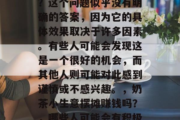 奶茶小生意摆摊赚钱吗?这个问题似乎没有明确的答案,因为它的具体效果取决于许多因素。有些人可能会发现这是一个很好的机会,而其他人则可能对此感到谨慎或不感兴趣。,奶茶小生意摆摊赚钱吗?,哪些人可能会有积极的回报? 奶茶小生意摆摊赚钱吗?这个问题似乎没有明确的答案,因为它的具体效果取决于许多因素。有些人可能会发现这是一个很好的机会,而其他人则可能对此感到谨慎或不感兴趣。,奶茶小生意摆摊赚钱吗?,哪些人可能会有积极的回报?