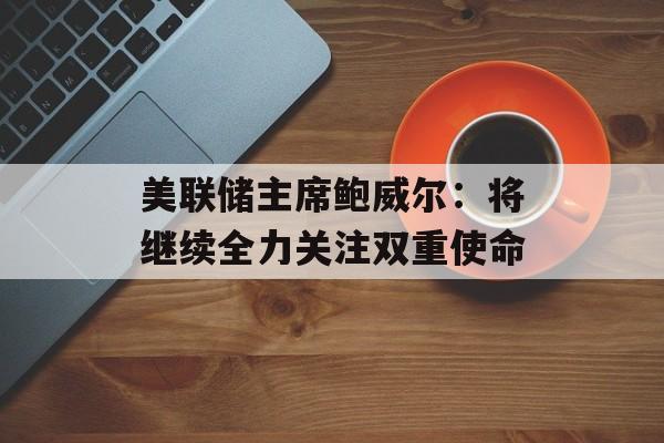 美联储主席鲍威尔:将继续全力关注双重使命 美联储主席鲍威尔:将继续全力关注双重使命