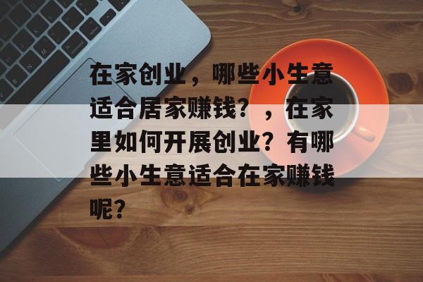 在家创业,哪些小生意适合居家赚钱?,在家里如何开展创业?有哪些小生意适合在家赚钱呢? 在家创业,哪些小生意适合居家赚钱?,在家里如何开展创业?有哪些小生意适合在家赚钱呢?