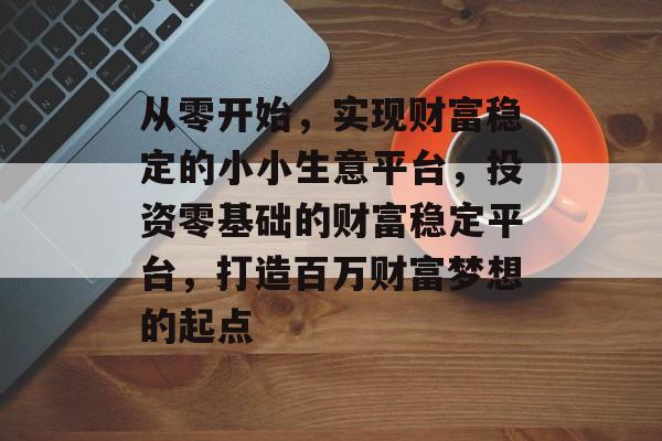 从零开始,实现财富稳定的小小生意平台,投资零基础的财富稳定平台,打造百万财富梦想的起点 从零开始,实现财富稳定的小小生意平台,投资零基础的财富稳定平台,打造百万财富梦想的起点