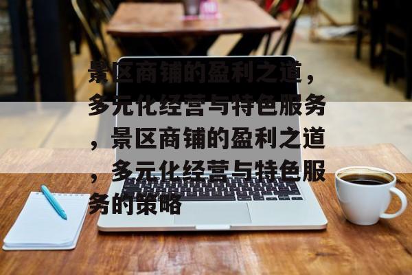 景区商铺的盈利之道,多元化经营与特色服务,景区商铺的盈利之道,多元化经营与特色服务的策略 景区商铺的盈利之道,多元化经营与特色服务,景区商铺的盈利之道,多元化经营与特色服务的策略