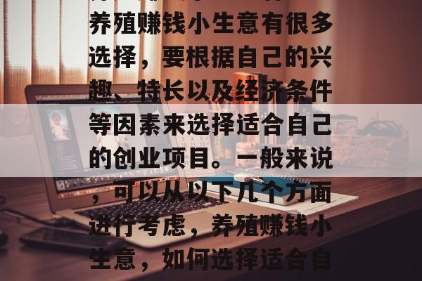 养殖赚钱小生意有哪些养殖赚钱小生意有很多选择,要根据自己的兴趣、特长以及经济条件等因素来选择适合自己的创业项目。一般来说,可以从以下几个方面进行考虑,养殖赚钱小生意,如何选择适合自己的创业项目 养殖赚钱小生意有哪些养殖赚钱小生意有很多选择,要根据自己的兴趣、特长以及经济条件等因素来选择适合自己的创业项目。一般来说,可以从以下几个方面进行考虑,养殖赚钱小生意,如何选择适合自己的创业项目