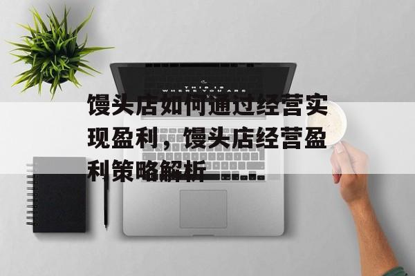 馒头店如何通过经营实现盈利,馒头店经营盈利策略解析 馒头店如何通过经营实现盈利,馒头店经营盈利策略解析