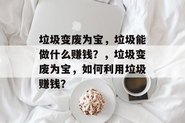 垃圾变废为宝,垃圾能做什么赚钱?,垃圾变废为宝,如何利用垃圾赚钱? 垃圾变废为宝,垃圾能做什么赚钱?,垃圾变废为宝,如何利用垃圾赚钱?