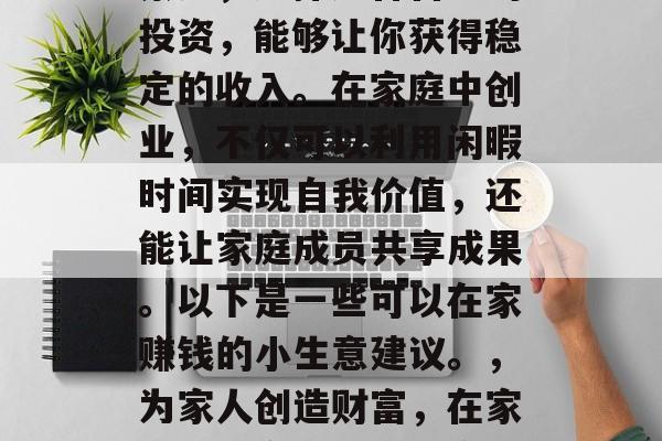 在家赚钱的小生意种类繁多,选择适合自己的投资,能够让你获得稳定的收入。在家庭中创业,不仅可以利用闲暇时间实现自我价值,还能让家庭成员共享成果。以下是一些可以在家赚钱的小生意建议。,为家人创造财富,在家创业的多样化小生意选择 在家赚钱的小生意种类繁多,选择适合自己的投资,能够让你获得稳定的收入。在家庭中创业,不仅可以利用闲暇时间实现自我价值,还能让家庭成员共享成果。以下是一些可以在家赚钱的小生意建议。,为家人创造财富,在家创业的多样化小生意选择