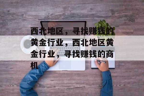 西北地区,寻找赚钱的黄金行业,西北地区黄金行业,寻找赚钱的商机 西北地区,寻找赚钱的黄金行业,西北地区黄金行业,寻找赚钱的商机