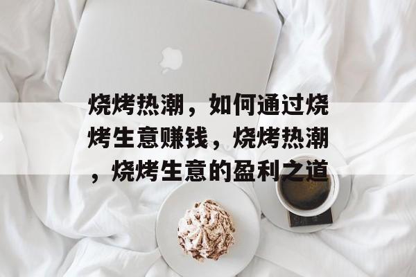 烧烤热潮,如何通过烧烤生意赚钱,烧烤热潮,烧烤生意的盈利之道 烧烤热潮,如何通过烧烤生意赚钱,烧烤热潮,烧烤生意的盈利之道