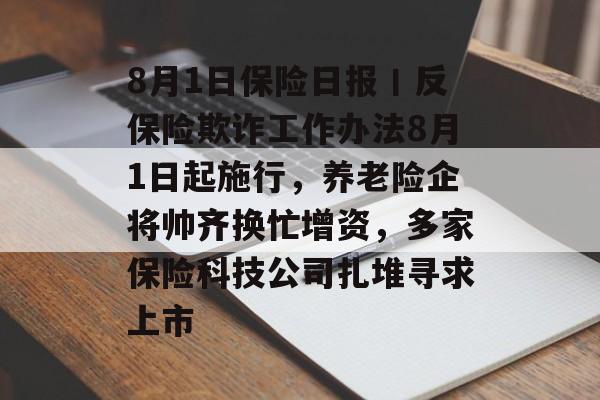 8月1日保险日报丨反保险欺诈工作办法8月1日起施行,养老险企将帅齐换忙增资,多家保险科技公司扎堆寻求上市 8月1日保险日报丨反保险欺诈工作办法8月1日起施行,养老险企将帅齐换忙增资,多家保险科技公司扎堆寻求上市
