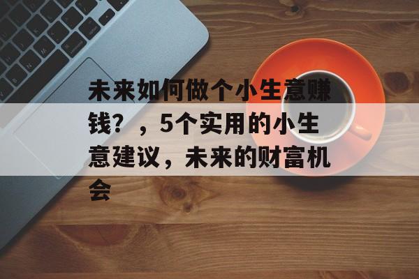 未来如何做个小生意赚钱?,5个实用的小生意建议,未来的财富机会 未来如何做个小生意赚钱?,5个实用的小生意建议,未来的财富机会