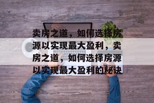 卖房之道,如何选择房源以实现最大盈利,卖房之道,如何选择房源以实现最大盈利的秘诀 卖房之道,如何选择房源以实现最大盈利,卖房之道,如何选择房源以实现最大盈利的秘诀