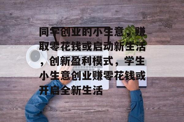 同学创业的小生意,赚取零花钱或启动新生活,创新盈利模式,学生小生意创业赚零花钱或开启全新生活 同学创业的小生意,赚取零花钱或启动新生活,创新盈利模式,学生小生意创业赚零花钱或开启全新生活