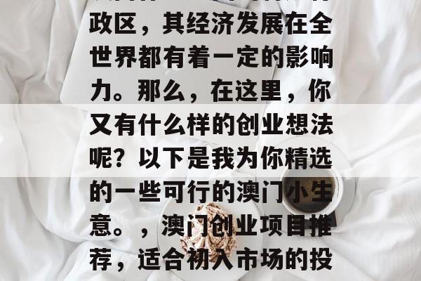 澳门作为中国的特别行政区,其经济发展在全世界都有着一定的影响力。那么,在这里,你又有什么样的创业想法呢?以下是我为你精选的一些可行的澳门小生意。,澳门创业项目推荐,适合初入市场的投资方向 澳门作为中国的特别行政区,其经济发展在全世界都有着一定的影响力。那么,在这里,你又有什么样的创业想法呢?以下是我为你精选的一些可行的澳门小生意。,澳门创业项目推荐,适合初入市场的投资方向