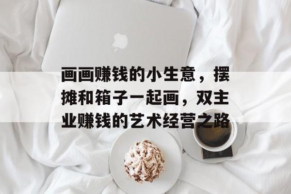 画画赚钱的小生意,摆摊和箱子一起画,双主业赚钱的艺术经营之路 画画赚钱的小生意,摆摊和箱子一起画,双主业赚钱的艺术经营之路