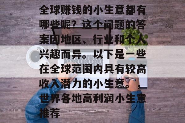 全球赚钱的小生意都有哪些呢?这个问题的答案因地区、行业和个人兴趣而异。以下是一些在全球范围内具有较高收入潜力的小生意。,世界各地高利润小生意推荐 全球赚钱的小生意都有哪些呢?这个问题的答案因地区、行业和个人兴趣而异。以下是一些在全球范围内具有较高收入潜力的小生意。,世界各地高利润小生意推荐