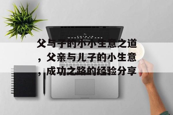 父与子的小小生意之道,父亲与儿子的小生意,成功之路的经验分享 父与子的小小生意之道,父亲与儿子的小生意,成功之路的经验分享