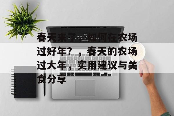 春天来了,如何在农场过好年?,春天的农场过大年,实用建议与美食分享 春天来了,如何在农场过好年?,春天的农场过大年,实用建议与美食分享