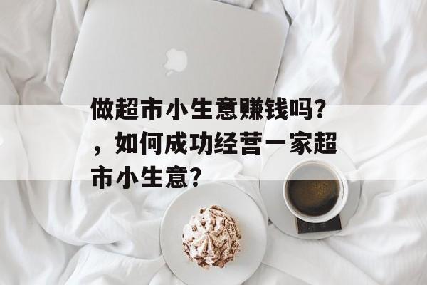 做超市小生意赚钱吗?,如何成功经营一家超市小生意? 做超市小生意赚钱吗?,如何成功经营一家超市小生意?