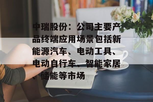 中瑞股份:公司主要产品终端应用场景包括新能源汽车、电动工具、电动自行车、智能家居、储能等市场 中瑞股份:公司主要产品终端应用场景包括新能源汽车、电动工具、电动自行车、智能家居、储能等市场