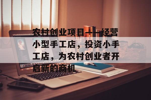 农村创业项目——经营小型手工店,投资小手工店,为农村创业者开启新的商机 农村创业项目——经营小型手工店,投资小手工店,为农村创业者开启新的商机
