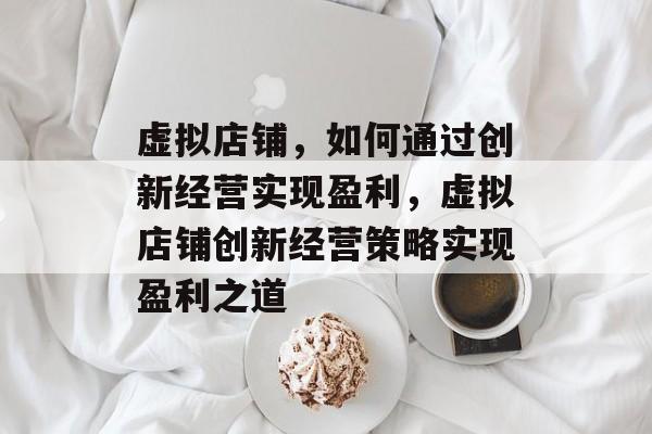 虚拟店铺，如何通过创新经营实现盈利，虚拟店铺创新经营策略实现盈利之道