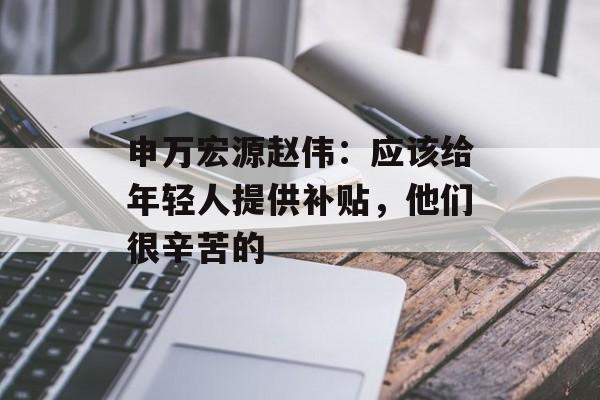 申万宏源赵伟:应该给年轻人提供补贴,他们很辛苦的 申万宏源赵伟:应该给年轻人提供补贴,他们很辛苦的