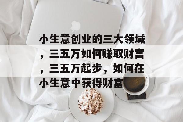 小生意创业的三大领域,三五万如何赚取财富,三五万起步,如何在小生意中获得财富 小生意创业的三大领域,三五万如何赚取财富,三五万起步,如何在小生意中获得财富