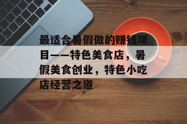 最适合暑假做的赚钱项目——特色美食店,暑假美食创业,特色小吃店经营之道 最适合暑假做的赚钱项目——特色美食店,暑假美食创业,特色小吃店经营之道
