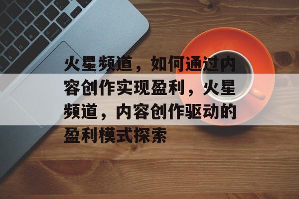 火星频道,如何通过内容创作实现盈利,火星频道,内容创作驱动的盈利模式探索 火星频道,如何通过内容创作实现盈利,火星频道,内容创作驱动的盈利模式探索