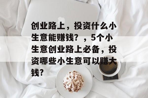 创业路上,投资什么小生意能赚钱?,5个小生意创业路上必备,投资哪些小生意可以赚大钱? 创业路上,投资什么小生意能赚钱?,5个小生意创业路上必备,投资哪些小生意可以赚大钱?