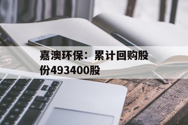 嘉澳环保:累计回购股份493400股 嘉澳环保:累计回购股份493400股