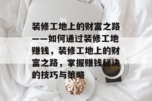 装修工地上的财富之路——如何通过装修工地赚钱，装修工地上的财富之路，掌握赚钱秘诀的技巧与策略