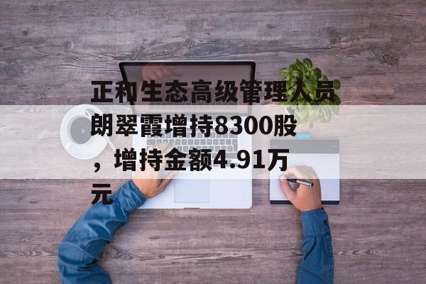 正和生态高级管理人员朗翠霞增持8300股,增持金额4.91万元 正和生态高级管理人员朗翠霞增持8300股,增持金额4.91万元