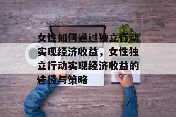 女性如何通过独立行动实现经济收益,女性独立行动实现经济收益的途径与策略 女性如何通过独立行动实现经济收益,女性独立行动实现经济收益的途径与策略