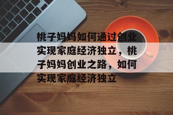 桃子妈妈如何通过创业实现家庭经济独立,桃子妈妈创业之路,如何实现家庭经济独立 桃子妈妈如何通过创业实现家庭经济独立,桃子妈妈创业之路,如何实现家庭经济独立