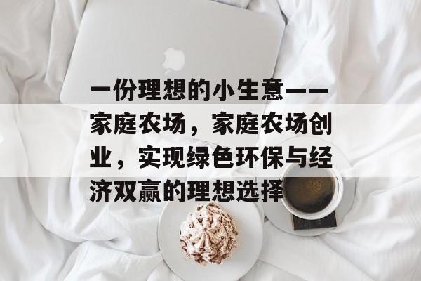 一份理想的小生意——家庭农场,家庭农场创业,实现绿色环保与经济双赢的理想选择 一份理想的小生意——家庭农场,家庭农场创业,实现绿色环保与经济双赢的理想选择