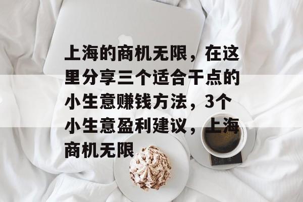 上海的商机无限,在这里分享三个适合干点的小生意赚钱方法,3个小生意盈利建议,上海商机无限 上海的商机无限,在这里分享三个适合干点的小生意赚钱方法,3个小生意盈利建议,上海商机无限