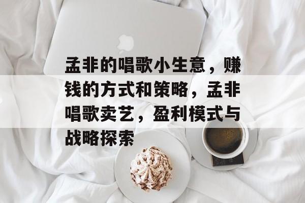 孟非的唱歌小生意,赚钱的方式和策略,孟非唱歌卖艺,盈利模式与战略探索 孟非的唱歌小生意,赚钱的方式和策略,孟非唱歌卖艺,盈利模式与战略探索