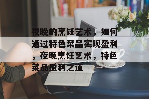 夜晚的烹饪艺术，如何通过特色菜品实现盈利，夜晚烹饪艺术，特色菜品盈利之道