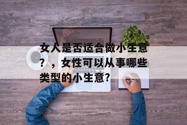 女人是否适合做小生意?,女性可以从事哪些类型的小生意? 女人是否适合做小生意?,女性可以从事哪些类型的小生意?