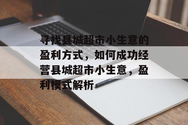 寻找县城超市小生意的盈利方式,如何成功经营县城超市小生意,盈利模式解析 寻找县城超市小生意的盈利方式,如何成功经营县城超市小生意,盈利模式解析