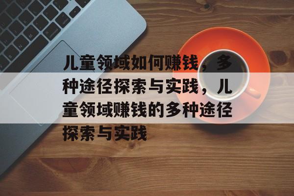 儿童领域如何赚钱,多种途径探索与实践,儿童领域赚钱的多种途径探索与实践 儿童领域如何赚钱,多种途径探索与实践,儿童领域赚钱的多种途径探索与实践