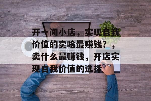 开一间小店,实现自我价值的卖啥最赚钱?,卖什么最赚钱,开店实现自我价值的选择 开一间小店,实现自我价值的卖啥最赚钱?,卖什么最赚钱,开店实现自我价值的选择