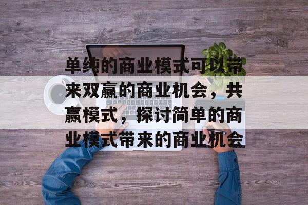 单纯的商业模式可以带来双赢的商业机会,共赢模式,探讨简单的商业模式带来的商业机会 单纯的商业模式可以带来双赢的商业机会,共赢模式,探讨简单的商业模式带来的商业机会