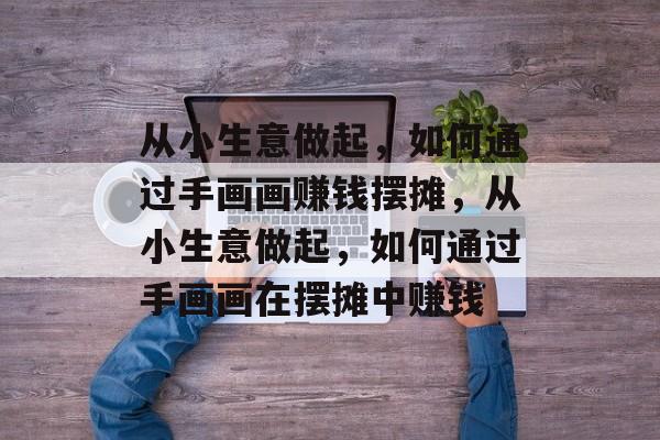 从小生意做起,如何通过手画画赚钱摆摊,从小生意做起,如何通过手画画在摆摊中赚钱 从小生意做起,如何通过手画画赚钱摆摊,从小生意做起,如何通过手画画在摆摊中赚钱
