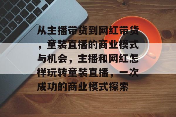 从主播带货到网红带货,童装直播的商业模式与机会,主播和网红怎样玩转童装直播,一次成功的商业模式探索 从主播带货到网红带货,童装直播的商业模式与机会,主播和网红怎样玩转童装直播,一次成功的商业模式探索